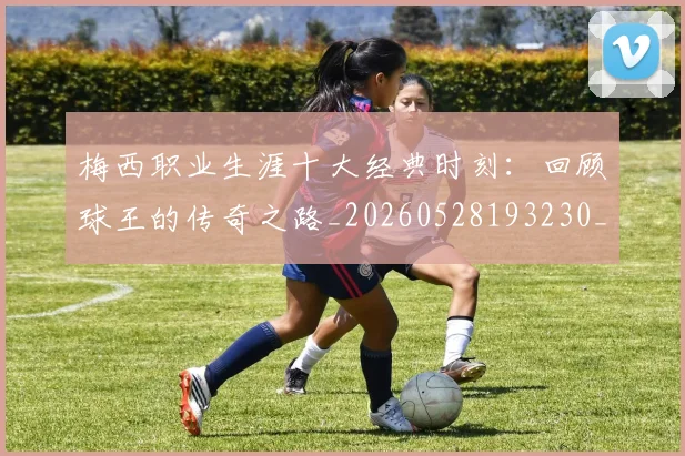 梅西职业生涯十大经典时刻：回顾球王的传奇之路_20260528193230_20260609223550