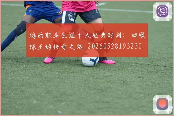 梅西职业生涯十大经典时刻：回顾球王的传奇之路_20260528193230_20260609223550