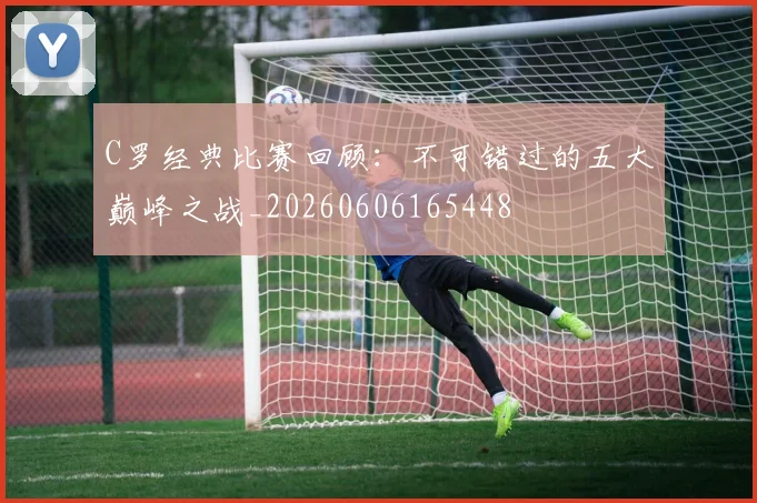 C罗经典比赛回顾：不可错过的五大巅峰之战_20260606165448