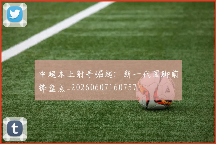 中超本土射手崛起:新一代国脚前锋盘点_20260607160757