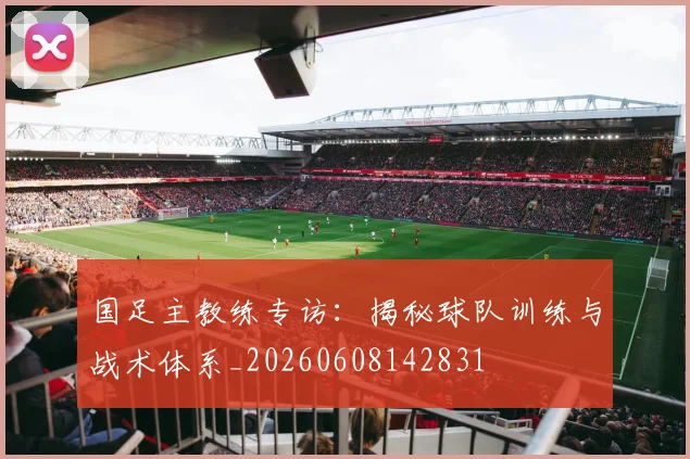 国足主教练专访:揭秘球队训练与战术体系_20260608142831